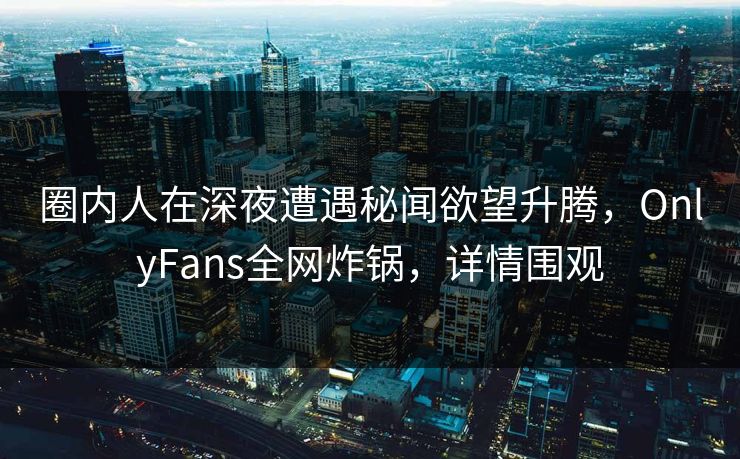 圈内人在深夜遭遇秘闻欲望升腾,OnlyFans全网炸锅,详情围观 圈内人在深夜遭遇秘闻欲望升腾,OnlyFans全网炸锅,详情围观