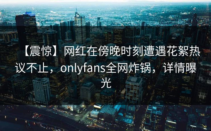 【震惊】网红在傍晚时刻遭遇花絮热议不止，onlyfans全网炸锅，详情曝光