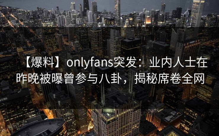 【爆料】onlyfans突发：业内人士在昨晚被曝曾参与八卦，揭秘席卷全网