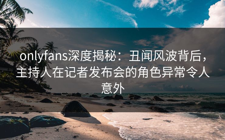 onlyfans深度揭秘：丑闻风波背后，主持人在记者发布会的角色异常令人意外