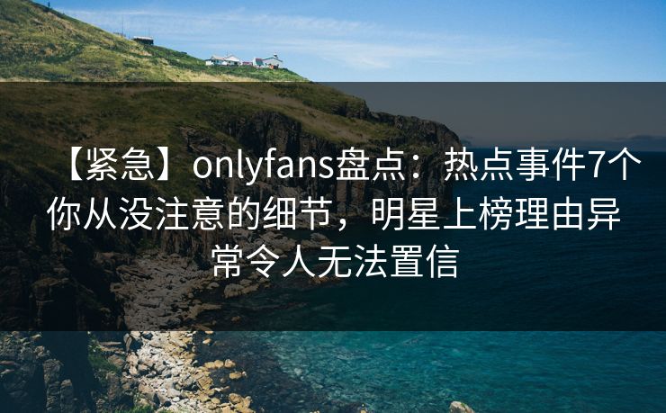 【紧急】onlyfans盘点：热点事件7个你从没注意的细节，明星上榜理由异常令人无法置信