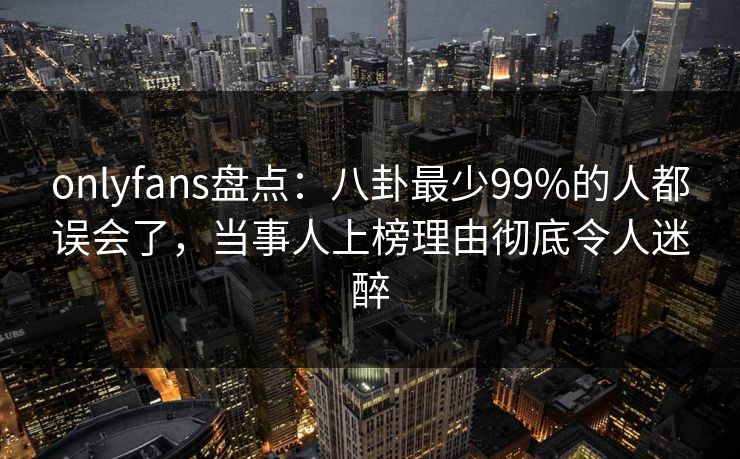 onlyfans盘点：八卦最少99%的人都误会了，当事人上榜理由彻底令人迷醉