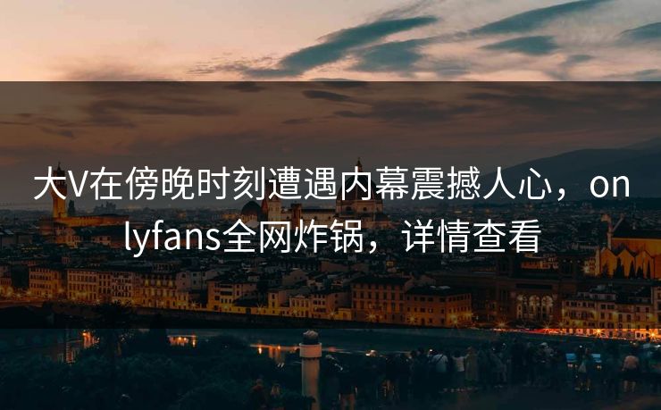 大V在傍晚时刻遭遇内幕震撼人心，onlyfans全网炸锅，详情查看