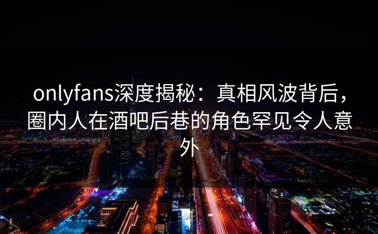 onlyfans深度揭秘：真相风波背后，圈内人在酒吧后巷的角色罕见令人意外