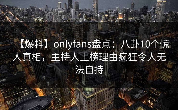 【爆料】onlyfans盘点：八卦10个惊人真相，主持人上榜理由疯狂令人无法自持