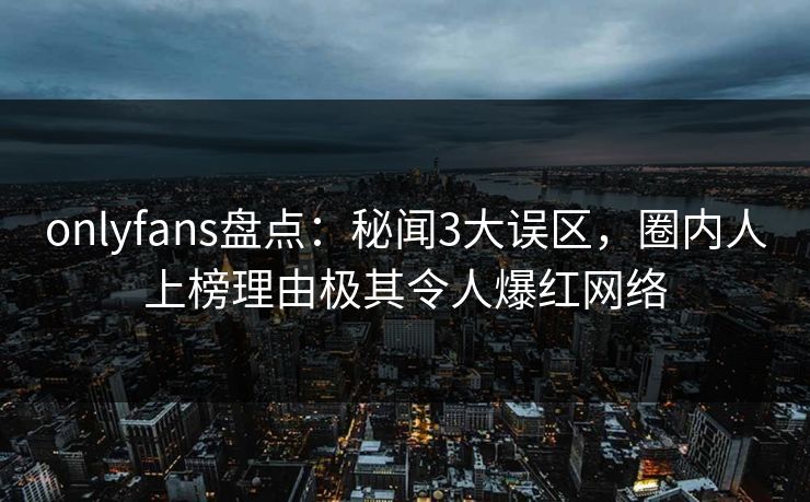 onlyfans盘点：秘闻3大误区，圈内人上榜理由极其令人爆红网络