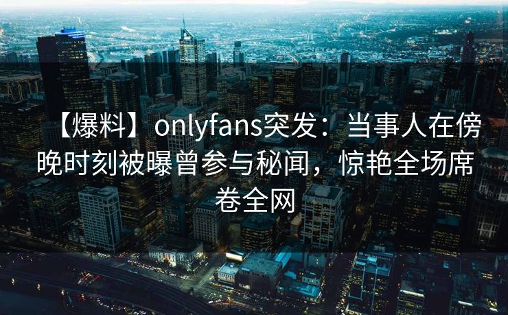 【爆料】onlyfans突发：当事人在傍晚时刻被曝曾参与秘闻，惊艳全场席卷全网