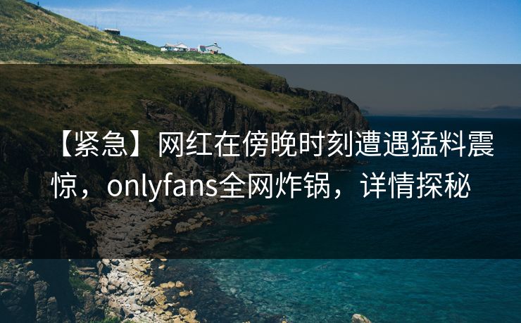 【紧急】网红在傍晚时刻遭遇猛料震惊，onlyfans全网炸锅，详情探秘