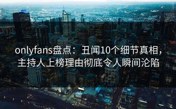 onlyfans盘点：丑闻10个细节真相，主持人上榜理由彻底令人瞬间沦陷