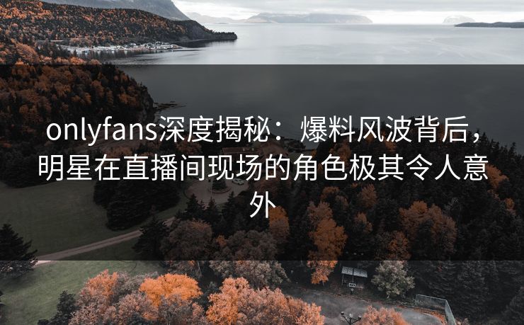 onlyfans深度揭秘：爆料风波背后，明星在直播间现场的角色极其令人意外