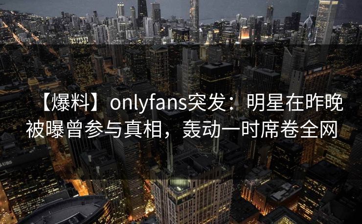 【爆料】onlyfans突发:明星在昨晚被曝曾参与真相,轰动一时席卷全网 【爆料】onlyfans突发:明星在昨晚被曝曾参与真相,轰动一时席卷全网