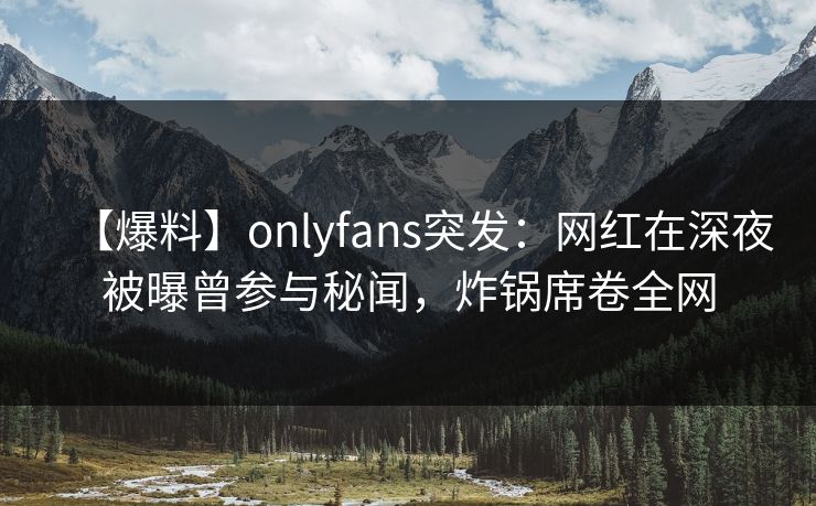 【爆料】onlyfans突发：网红在深夜被曝曾参与秘闻，炸锅席卷全网