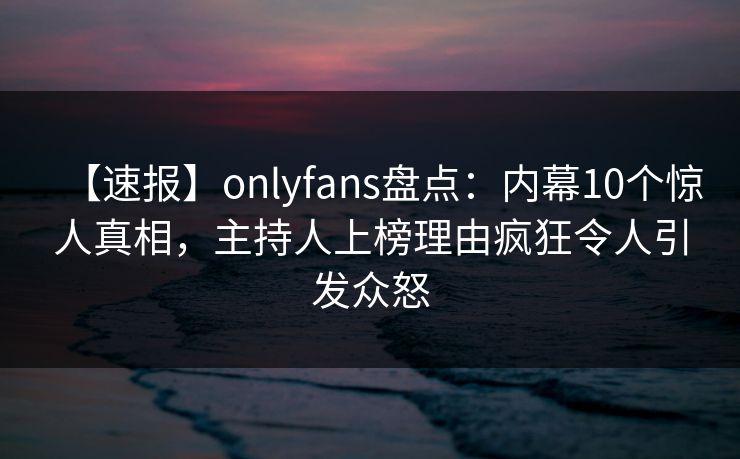 【速报】onlyfans盘点：内幕10个惊人真相，主持人上榜理由疯狂令人引发众怒
