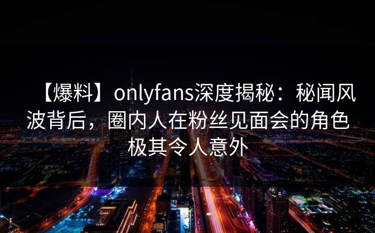 【爆料】onlyfans深度揭秘：秘闻风波背后，圈内人在粉丝见面会的角色极其令人意外