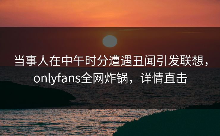 当事人在中午时分遭遇丑闻引发联想，onlyfans全网炸锅，详情直击