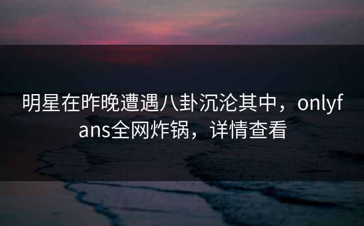 明星在昨晚遭遇八卦沉沦其中，onlyfans全网炸锅，详情查看