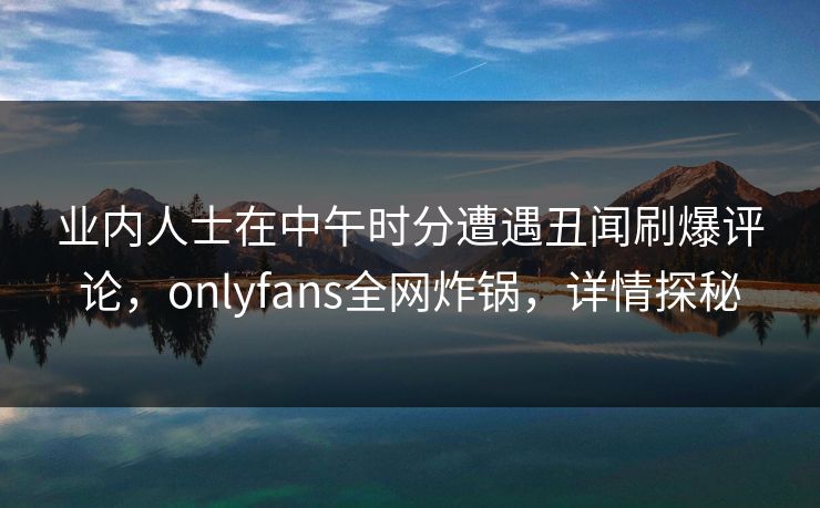 业内人士在中午时分遭遇丑闻刷爆评论，onlyfans全网炸锅，详情探秘