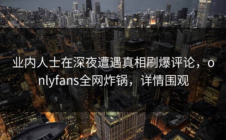 业内人士在深夜遭遇真相刷爆评论，onlyfans全网炸锅，详情围观