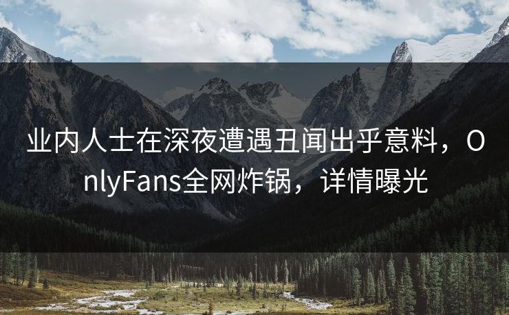 业内人士在深夜遭遇丑闻出乎意料，OnlyFans全网炸锅，详情曝光