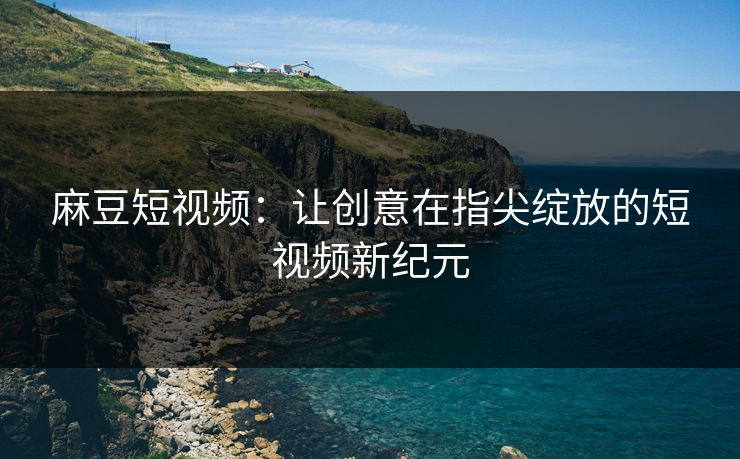 麻豆短视频:让创意在指尖绽放的短视频新纪元 麻豆短视频:让创意在指尖绽放的短视频新纪元