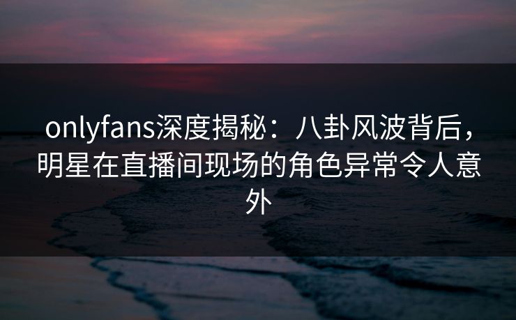 onlyfans深度揭秘：八卦风波背后，明星在直播间现场的角色异常令人意外