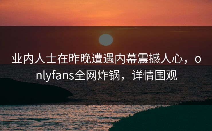 业内人士在昨晚遭遇内幕震撼人心，onlyfans全网炸锅，详情围观