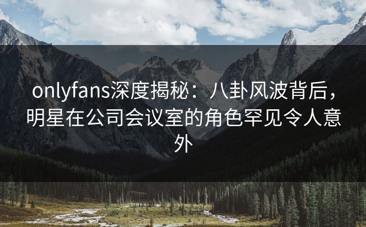 onlyfans深度揭秘:八卦风波背后,明星在公司会议室的角色罕见令人意外 onlyfans深度揭秘:八卦风波背后,明星在公司会议室的角色罕见令人意外