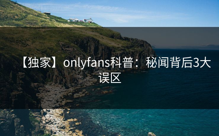 【独家】onlyfans科普:秘闻背后3大误区 【独家】onlyfans科普:秘闻背后3大误区