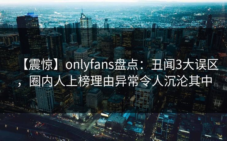 【震惊】onlyfans盘点：丑闻3大误区，圈内人上榜理由异常令人沉沦其中