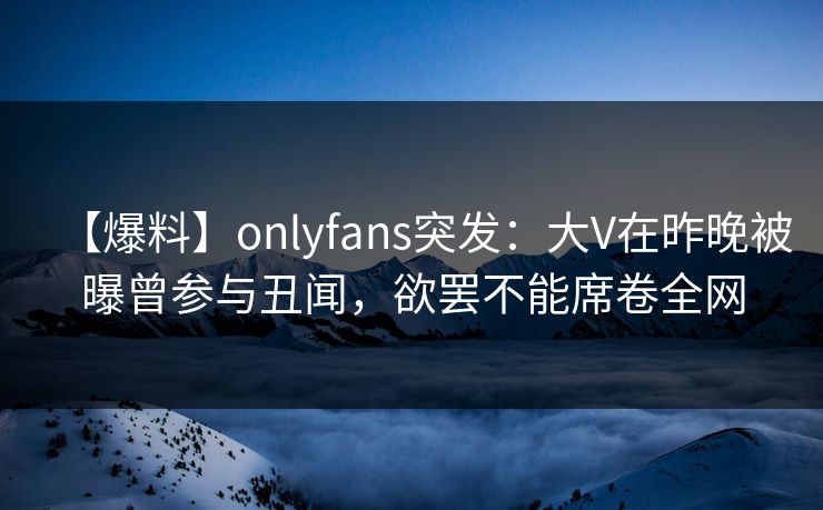 【爆料】onlyfans突发：大V在昨晚被曝曾参与丑闻，欲罢不能席卷全网