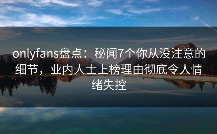 onlyfans盘点：秘闻7个你从没注意的细节，业内人士上榜理由彻底令人情绪失控