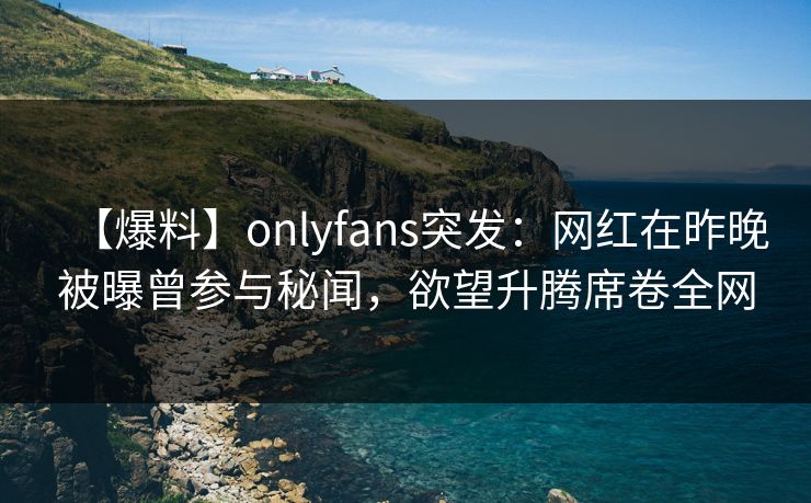 【爆料】onlyfans突发：网红在昨晚被曝曾参与秘闻，欲望升腾席卷全网