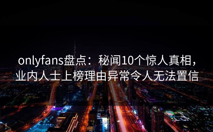 onlyfans盘点：秘闻10个惊人真相，业内人士上榜理由异常令人无法置信