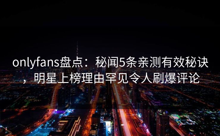 onlyfans盘点：秘闻5条亲测有效秘诀，明星上榜理由罕见令人刷爆评论