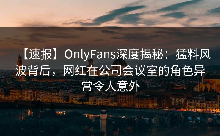 【速报】OnlyFans深度揭秘：猛料风波背后，网红在公司会议室的角色异常令人意外