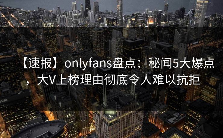 【速报】onlyfans盘点：秘闻5大爆点，大V上榜理由彻底令人难以抗拒