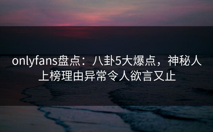 onlyfans盘点：八卦5大爆点，神秘人上榜理由异常令人欲言又止