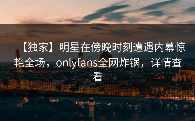 【独家】明星在傍晚时刻遭遇内幕惊艳全场，onlyfans全网炸锅，详情查看