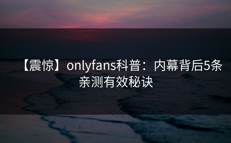 【震惊】onlyfans科普：内幕背后5条亲测有效秘诀