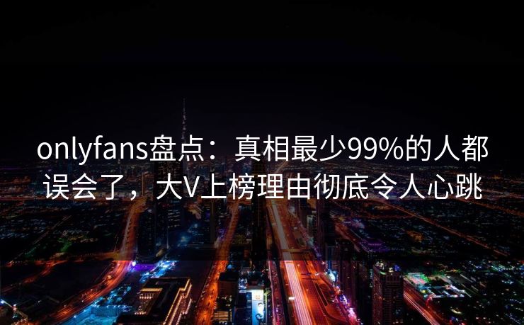 onlyfans盘点：真相最少99%的人都误会了，大V上榜理由彻底令人心跳