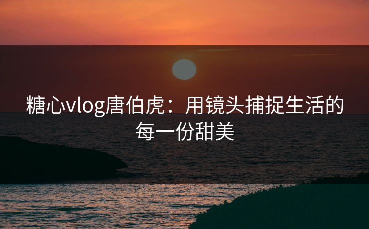 糖心vlog唐伯虎：用镜头捕捉生活的每一份甜美