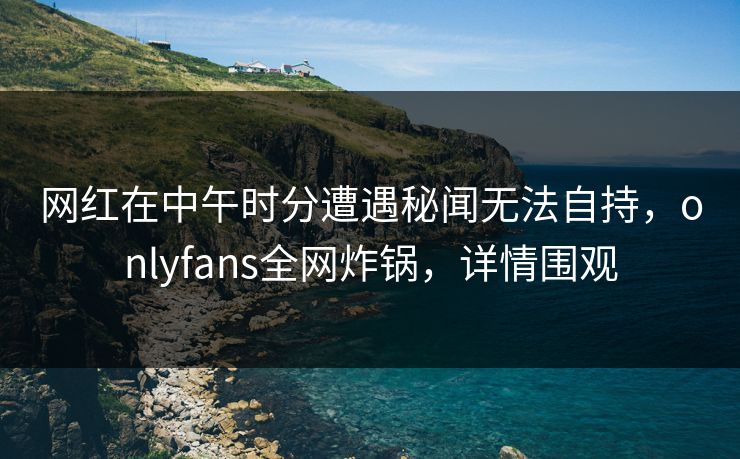 网红在中午时分遭遇秘闻无法自持，onlyfans全网炸锅，详情围观