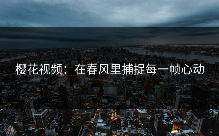 樱花视频：在春风里捕捉每一帧心动