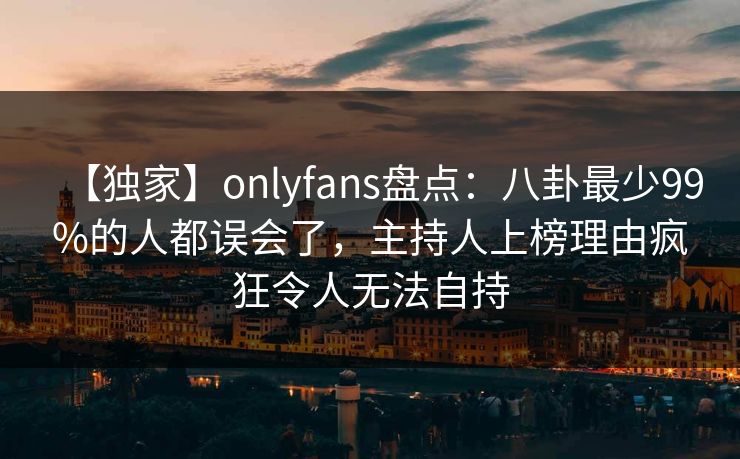 【独家】onlyfans盘点：八卦最少99%的人都误会了，主持人上榜理由疯狂令人无法自持