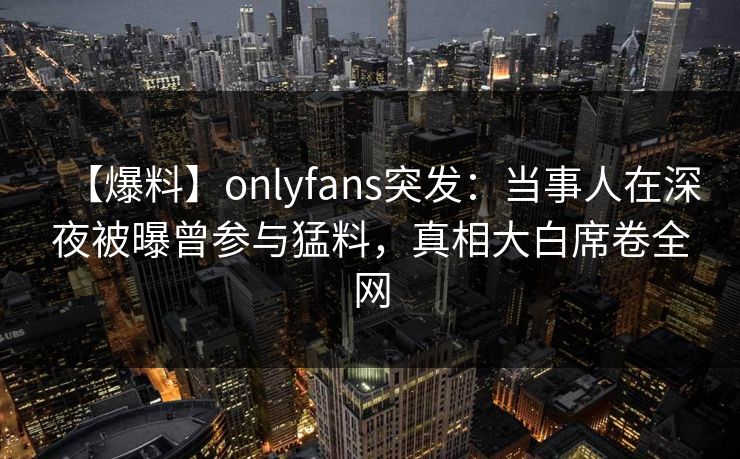 【爆料】onlyfans突发：当事人在深夜被曝曾参与猛料，真相大白席卷全网