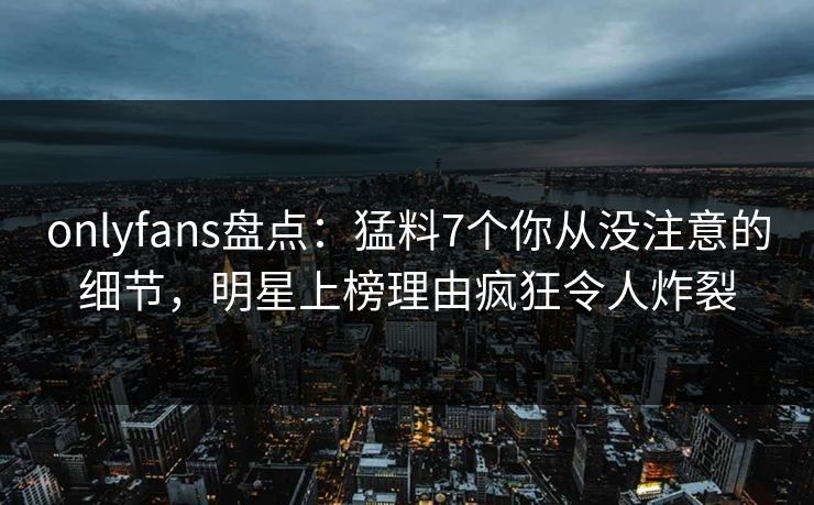 onlyfans盘点:猛料7个你从没注意的细节,明星上榜理由疯狂令人炸裂 onlyfans盘点:猛料7个你从没注意的细节,明星上榜理由疯狂令人炸裂