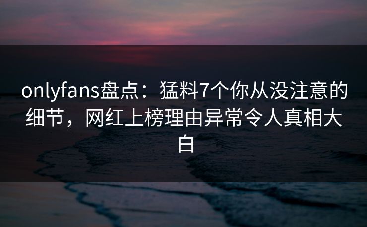 onlyfans盘点:猛料7个你从没注意的细节,网红上榜理由异常令人真相大白 onlyfans盘点:猛料7个你从没注意的细节,网红上榜理由异常令人真相大白