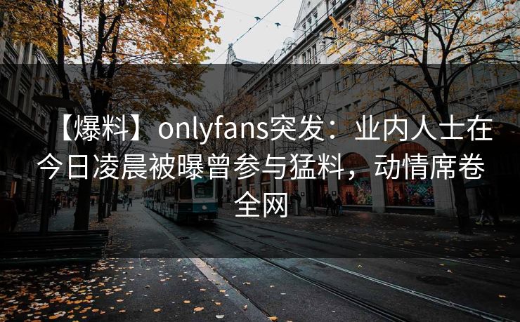 【爆料】onlyfans突发：业内人士在今日凌晨被曝曾参与猛料，动情席卷全网