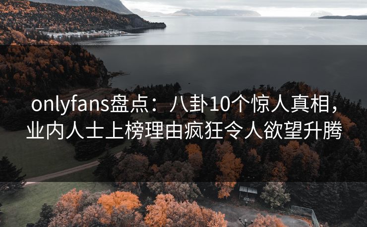 onlyfans盘点：八卦10个惊人真相，业内人士上榜理由疯狂令人欲望升腾