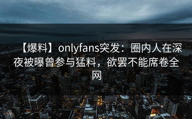 【爆料】onlyfans突发：圈内人在深夜被曝曾参与猛料，欲罢不能席卷全网
